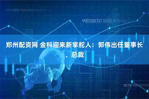 郑州配资网 金科迎来新掌舵人：郭伟出任董事长、总裁