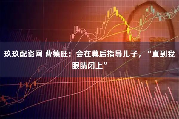 玖玖配资网 曹德旺：会在幕后指导儿子，“直到我眼睛闭上”