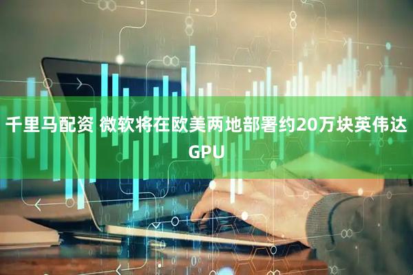 千里马配资 微软将在欧美两地部署约20万块英伟达GPU