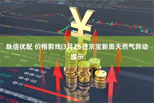 纵信优配 价格前线|3月26日京宝新奥天然气异动提示