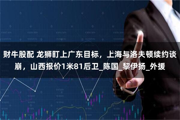 财牛股配 龙狮盯上广东目标，上海与洛夫顿续约谈崩，山西报价1米81后卫_陈国_黎伊扬_外援