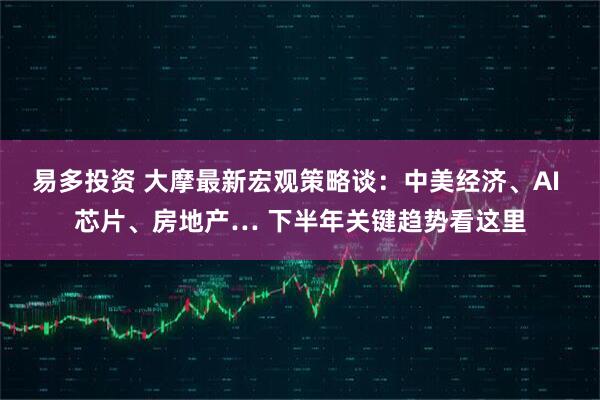 易多投资 大摩最新宏观策略谈：中美经济、AI 芯片、房地产… 下半年关键趋势看这里