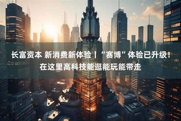 长富资本 新消费新体验丨“赛博”体验已升级！在这里高科技能逛能玩能带走