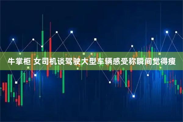 牛掌柜 女司机谈驾驶大型车辆感受称瞬间觉得瘦