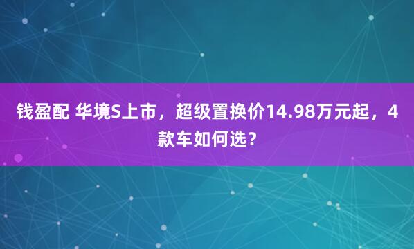 钱盈配 华境S上市，超级置换价14.98万元起，4款车如何选？