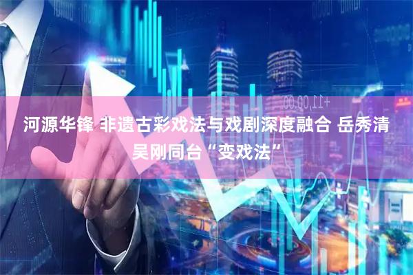河源华锋 非遗古彩戏法与戏剧深度融合 岳秀清吴刚同台“变戏法”
