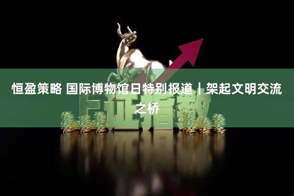 恒盈策略 国际博物馆日特别报道｜架起文明交流之桥