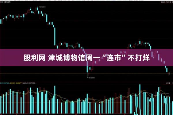 股利网 津城博物馆周一“连市”不打烊