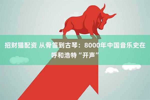 招财猫配资 从骨笛到古琴：8000年中国音乐史在呼和浩特“开声”