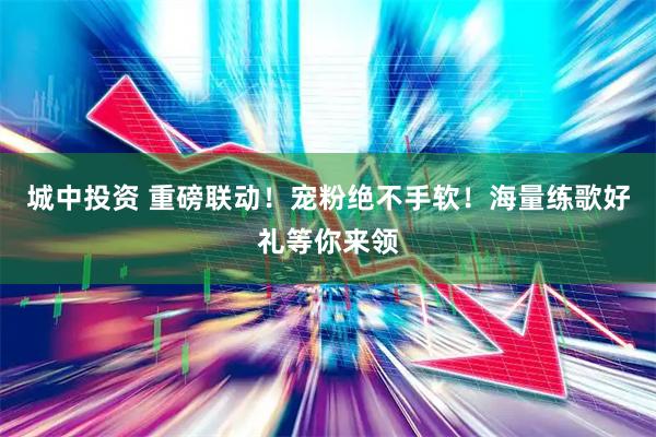 城中投资 重磅联动！宠粉绝不手软！海量练歌好礼等你来领