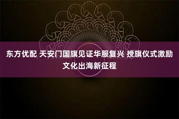 东方优配 天安门国旗见证华服复兴 授旗仪式激励文化出海新征程