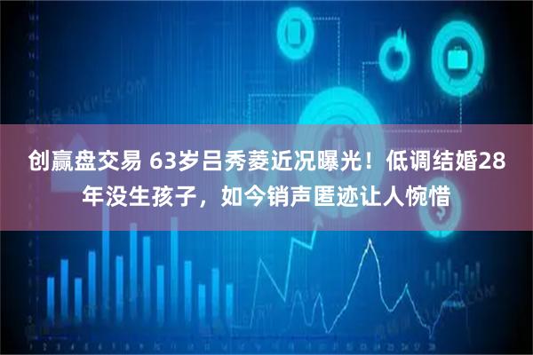 创赢盘交易 63岁吕秀菱近况曝光！低调结婚28年没生孩子，如今销声匿迹让人惋惜