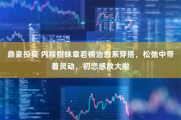 鼎豪投资 内娱甜妹章若楠治愈系穿搭，松弛中带着灵动，初恋感放大啦