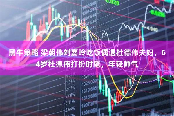 黑牛策略 梁朝伟刘嘉玲吃饭偶遇杜德伟夫妇，64岁杜德伟打扮时髦，年轻帅气