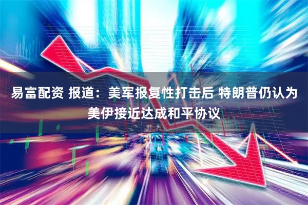易富配资 报道：美军报复性打击后 特朗普仍认为美伊接近达成和平协议
