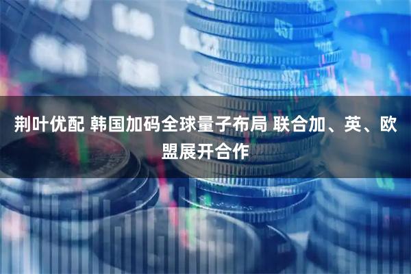 荆叶优配 韩国加码全球量子布局 联合加、英、欧盟展开合作
