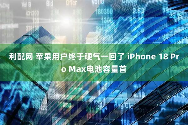 利配网 苹果用户终于硬气一回了 iPhone 18 Pro Max电池容量首