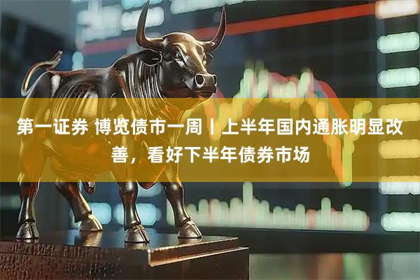 第一证券 博览债市一周丨上半年国内通胀明显改善，看好下半年债券市场