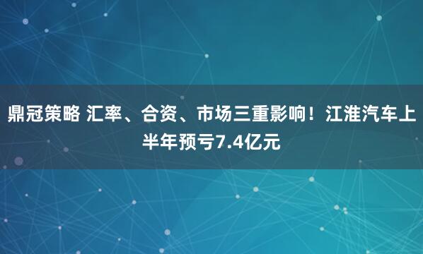 鼎冠策略 汇率、合资、市场三重影响！江淮汽车上半年预亏7.4亿元
