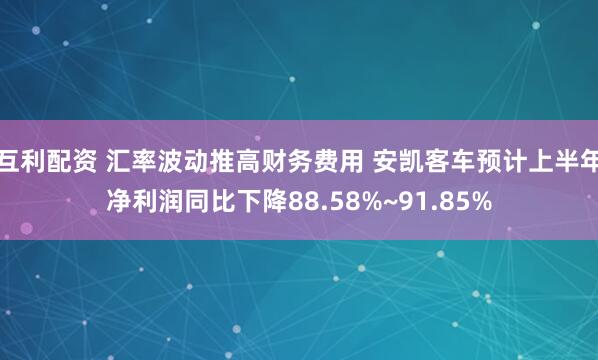 互利配资 汇率波动推高财务费用 安凯客车预计上半年净利润同比下降88.58%~91.85%