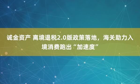 诚金资产 离境退税2.0版政策落地，海关助力入境消费跑出“加速度”
