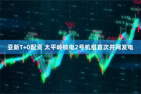 亚新T+0配资 太平岭核电2号机组首次并网发电