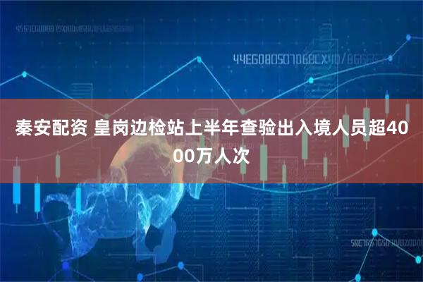 秦安配资 皇岗边检站上半年查验出入境人员超4000万人次