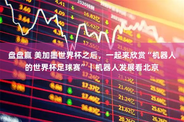 盘盘赢 美加墨世界杯之后，一起来欣赏“机器人的世界杯足球赛”｜机器人发展看北京