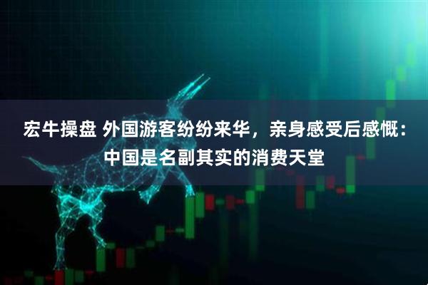 宏牛操盘 外国游客纷纷来华，亲身感受后感慨：中国是名副其实的消费天堂