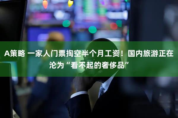 A策略 一家人门票掏空半个月工资！国内旅游正在沦为“看不起的奢侈品”