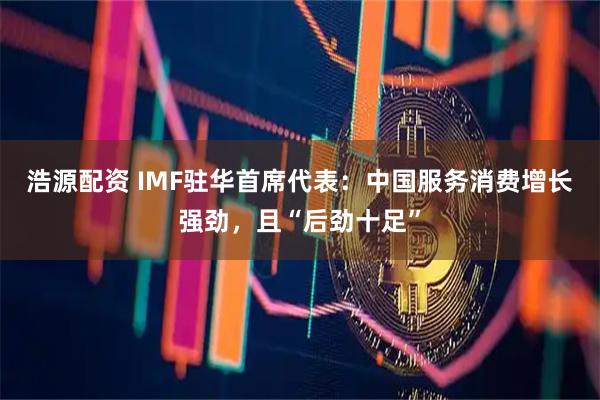 浩源配资 IMF驻华首席代表：中国服务消费增长强劲，且“后劲十足”