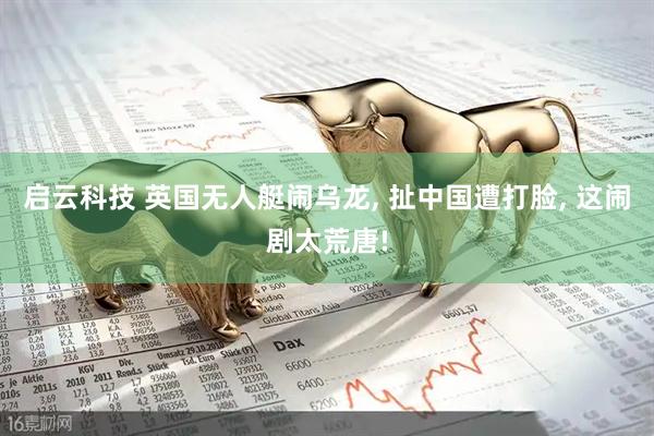 启云科技 英国无人艇闹乌龙, 扯中国遭打脸, 这闹剧太荒唐!