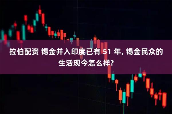 拉伯配资 锡金并入印度已有 51 年, 锡金民众的生活现今怎么样?